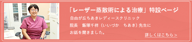 「レーザー蒸散術による治療」特設ページ-自由が丘ちあきレディースクリニック院長　飯塚千祥（いいづか　ちあき） 先生にお話を聞きました。